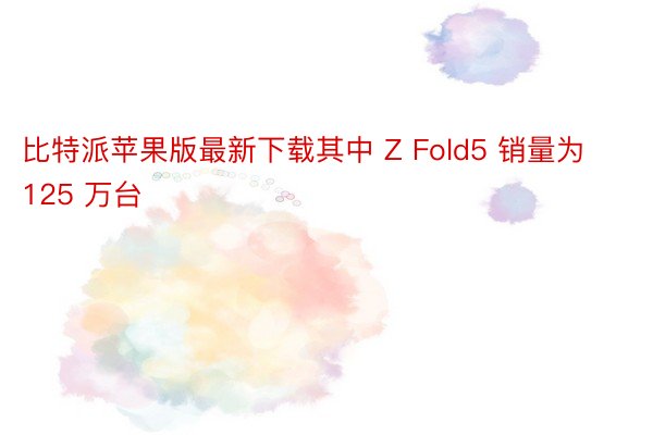 比特派苹果版最新下载其中 Z Fold5 销量为 125 万台