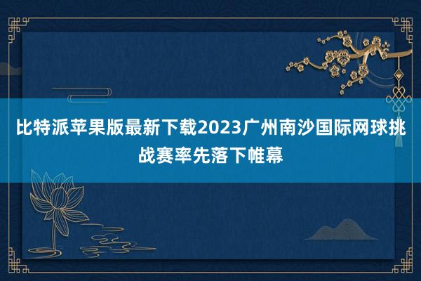 比特派苹果版最新下载2023广州南沙国际网球挑战赛率先落下帷幕