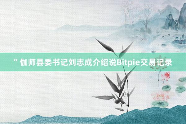 ”伽师县委书记刘志成介绍说Bitpie交易记录