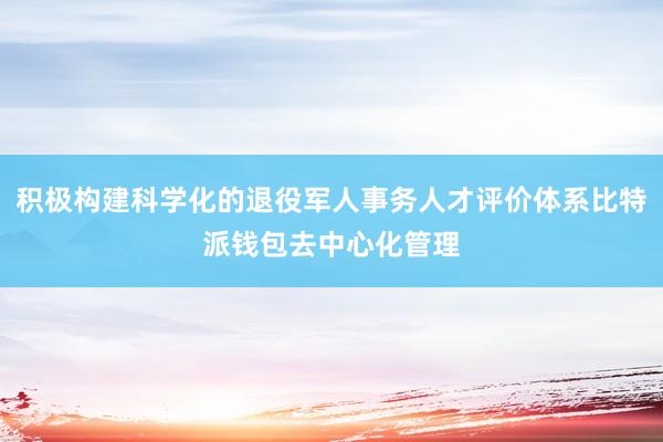 积极构建科学化的退役军人事务人才评价体系比特派钱包去中心化管理