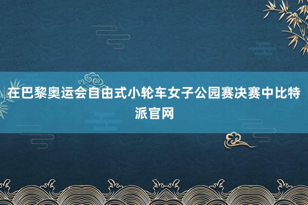 在巴黎奥运会自由式小轮车女子公园赛决赛中比特派官网