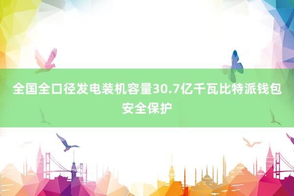 全国全口径发电装机容量30.7亿千瓦比特派钱包安全保护